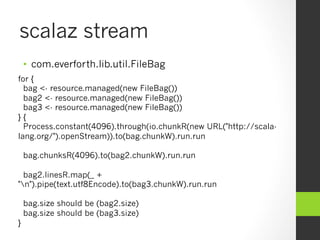scalaz stream
•  com.everforth.lib.util.FileBag
for {
bag <- resource.managed(new FileBag())
bag2 <- resource.managed(new FileBag())
bag3 <- resource.managed(new FileBag())
} {
Process.constant(4096).through(io.chunkR(new URL("http://scala-
lang.org/").openStream)).to(bag.chunkW).run.run
bag.chunksR(4096).to(bag2.chunkW).run.run
bag2.linesR.map(_ +
"n").pipe(text.utf8Encode).to(bag3.chunkW).run.run
bag.size should be (bag2.size)
bag.size should be (bag3.size)
}
 