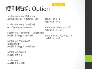 便便利利機能: Option
scala> val os = 100.some
os: Option[Int] = Some(100)
scala> val on = none[Int]
on: Option[Int] = None
scala> os ? "defined" | "undefined”
res14: String = defined
scala> on ? "defined" |
"undefined”
res15: String = undefined
scala> on.orZero
res16: Int = 0
scala> os | -1
res18: Int = 100
scala> on | -1
res17: Int = -1
scala> os.cata(_ + 1, -1)
res19: Int = 101
scala> on.cata(_ + 1, -1)
res20: Int = -1
かんたん
 