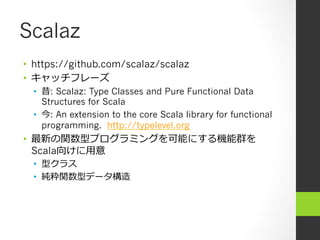 Scalaz
•  https://github.com/scalaz/scalaz
•  キャッチフレーズ
•  昔: Scalaz: Type Classes and Pure Functional Data
Structures for Scala
•  今: An extension to the core Scala library for functional
programming. http://typelevel.org
•  最新の関数型プログラミングを可能にする機能群を
Scala向けに⽤用意
•  型クラス
•  純粋関数型データ構造
 