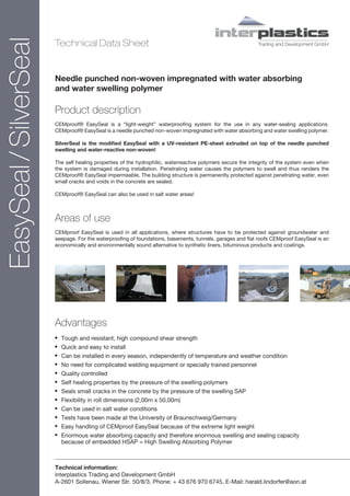 EasySeal / SilverSeal                                                                      interplastics
                        Technical Data Sheet                                                                 Trading and Development GmbH




                        Needle punched non-woven impregnated with water absorbing
                        and water swelling polymer

                        Product description
                        CEMproof® EasySeal is a “light-weight” waterproofing system for the use in any water-sealing applications.
                        CEMproof® EasySeal is a needle punched non-woven impregnated with water absorbing and water swelling polymer.

                        SilverSeal is the modified EasySeal with a UV-resistant PE-sheet extruded on top of the needle punched
                        swelling and water-reactive non-woven!

                        The self healing properties of the hydrophilic, waterreactive polymers secure the integrity of the system even when
                        the system is damaged during installation. Penetrating water causes the polymers to swell and thus renders the
                        CEMproof® EasySeal impermeable. The building structure is permanently protected against penetrating water, even
                        small cracks and voids in the concrete are sealed.

                        CEMproof® EasySeal can also be used in salt water areas!



                        Areas of use
                        CEMproof EasySeal is used in all applications, where structures have to be protected against groundwater and
                        seepage. For the waterproofing of foundations, basements, tunnels, garages and flat roofs CEMproof EasySeal is an
                        economically and environmentally sound alternative to synthetic liners, bituminous products and coatings.




                        Advantages
                        •   Tough and resistant, high compound shear strength
                        •   Quick and easy to install
                        •   Can be installed in every season, independently of temperature and weather condition
                        •   No need for complicated welding equipment or specially trained personnel
                        •   Quality controlled
                        •   Self healing properties by the pressure of the swelling polymers
                        •   Seals small cracks in the concrete by the pressure of the swelling SAP
                        •   Flexibility in roll dimensions (2,00m x 50,00m)
                        •   Can be used in salt water conditions
                        •   Tests have been made at the University of Braunschweig/Germany
                        •   Easy handling of CEMproof EasySeal because of the extreme light weight
                        •   Enormous water absorbing capacity and therefore enormous swelling and sealing capacity
                            because of embedded HSAP = High Swelling Absorbing Polymer



                        Technical information:
                        interplastics Trading and Development GmbH
                        A-2601 Sollenau, Wiener Str. 50/8/3, Phone: + 43 676 970 6745, E-Mail: harald.lindorfer@aon.at
 