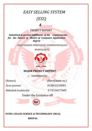 EASY SELLING SYSTEM
(ESS)
A
PROJECT REPORT
Submitted in partial fulfillment of the requirements
for the Award of Master of Computer Application
degree
RAJIV GANDHI PRODYOGIKI VISHWAVIDYALAYA
BHOPAL(M.P)
MAJOR PROJECT REPORT
Submitted by:
(Names) (Enrollment no.)
Arun parmar 0128CA153D01
Abhishek kushwaha 0 7415457760Y
Under the GuidanceofS
PATEL COLLEG SCIENCE & TECCHNOLOGY (MCA)
BHOPAL
 
