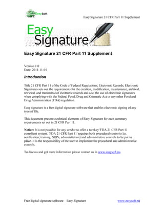 Easy Signature 21 CFR Part 11 Supplement




Easy Signature 21 CFR Part 11 Supplement

Version 1.0
Date: 2011-11-01

Introduction

Title 21 CFR Part 11 of the Code of Federal Regulations; Electronic Records; Electronic
Signatures sets out the requirements for the creation, modification, maintenance, archival,
retrieval, and transmittal of electronic records and also the use of electronic signatures
when complying with the Federal Food, Drug and Cosmetic Act or any other Food and
Drug Administration (FDA) regulation.

Easy signature is a free digital signature software that enables electronic signing of any
type of file.

This document presents technical elements of Easy Signature for each summary
requirements set out in 21 CFR Part 11.

Notice: It is not possible for any vendor to offer a turnkey 'FDA 21 CFR Part 11
compliant system'. 'FDA 21 CFR Part 11' requires both procedural controls (i.e.
notification, training, SOPs, administration) and administrative controls to be put in
place. It is the responsibility of the user to implement the procedural and administrative
controls.

To discuss and get more information please contact us in www.easysoft.nu.




Free digital signature software – Easy Signature                           www.easysoft.nu
                                                                                         1
 