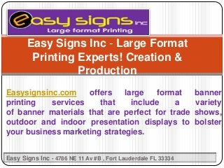 Easysignsinc.com offers large format banner
printing services that include a variety
of banner materials that are perfect for trade shows,
outdoor and indoor presentation displays to bolster
your business marketing strategies.
Easy Signs Inc - Large Format
Printing Experts! Creation &
Production
Easy Signs Inc - 4786 NE 11 Av #B , Fort Lauderdale FL 33334
 