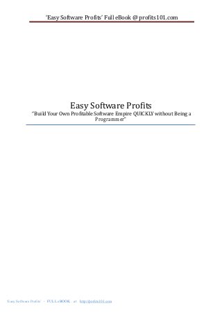‘Easy Software Profits’ Full eBook @ profits101.com

Easy Software Profits

“Build Your Own Profitable Software Empire QUICKLY without Being a
Programmer”

‘Easy Software Profits’ - FULL eBOOK

at

http://profits101.com

Page 1

 