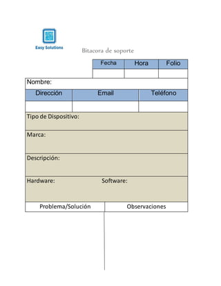 Bitacora de soporte
Fecha Hora Folio
Nombre:
Dirección Email Teléfono
Tipo de Dispositivo:
Marca:
Descripción:
Hardware: Software:
Problema/Solución Observaciones
 