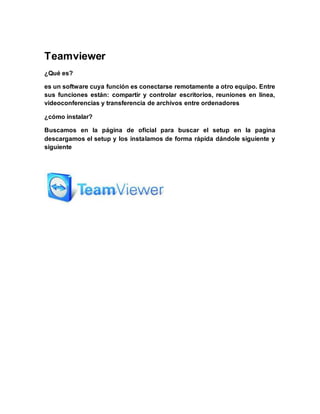 Teamviewer
¿Qué es?
es un software cuya función es conectarse remotamente a otro equipo. Entre
sus funciones están: compartir y controlar escritorios, reuniones en línea,
videoconferencias y transferencia de archivos entre ordenadores
¿cómo instalar?
Buscamos en la página de oficial para buscar el setup en la pagina
descargamos el setup y los instalamos de forma rápida dándole siguiente y
siguiente
 