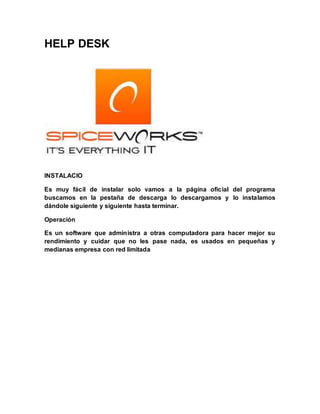 HELP DESK
INSTALACIO
Es muy fácil de instalar solo vamos a la página oficial del programa
buscamos en la pestaña de descarga lo descargamos y lo instalamos
dándole siguiente y siguiente hasta terminar.
Operación
Es un software que administra a otras computadora para hacer mejor su
rendimiento y cuidar que no les pase nada, es usados en pequeñas y
medianas empresa con red limitada
 