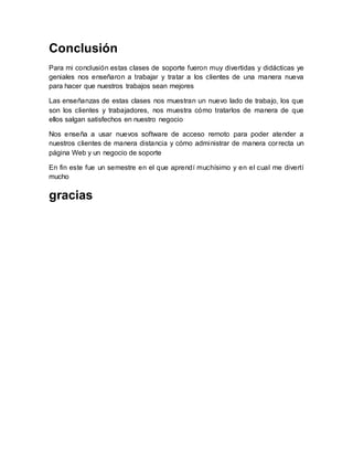 Conclusión
Para mi conclusión estas clases de soporte fueron muy divertidas y didácticas ye
geniales nos enseñaron a trabajar y tratar a los clientes de una manera nueva
para hacer que nuestros trabajos sean mejores
Las enseñanzas de estas clases nos muestran un nuevo lado de trabajo, los que
son los clientes y trabajadores, nos muestra cómo tratarlos de manera de que
ellos salgan satisfechos en nuestro negocio
Nos enseña a usar nuevos software de acceso remoto para poder atender a
nuestros clientes de manera distancia y cómo administrar de manera correcta un
página Web y un negocio de soporte
En fin este fue un semestre en el que aprendí muchísimo y en el cual me divertí
mucho
gracias
 