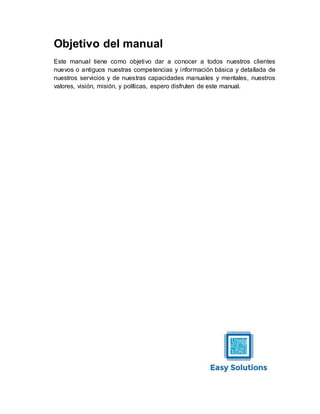 Objetivo del manual
Este manual tiene como objetivo dar a conocer a todos nuestros clientes
nuevos o antiguos nuestras competencias y información básica y detallada de
nuestros servicios y de nuestras capacidades manuales y mentales, nuestros
valores, visión, misión, y políticas, espero disfruten de este manual.
 