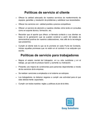 Políticas de servicio al cliente
 Ofrecer la calidad adecuado de nuestros servicios de mantenimiento de
equipos, garantías y resolución de problemas y satisfacer sus necesidades.
 Ofrecer los servicios con calidad posible a precios competitivos
 Ofrecer un servicio de atención a nuestros clientes cómo tanto en consultas
como en soporte técnico, formación, etc.
 Recordar que el aporte que ofrece un llamada contacto a sus clientes se
basa en la generación que se pueden construir a partir del estado de
ánimo/actitud positiva de nuestros colaboradores, más allá de la tecnología
que poseemos.
 Cumplir al cliente todo lo que se le promete en cada Punto de Contacto,
incluso aquellas promesas que no están en el contrato ni se estipulan por
escrito.
Políticas de servicio para trabajadores
 Mejora el estado mental del trabajador, en su vida cuotidiana y en el
trabajo, ya que esto le produce ilusión y aumenta su motivación.
 Presenta una mejora de condiciones para personas dependientes a través
de los servicios de la empresa.
 Se realizan sanciones a empleados si el sistema se estropea.
 Los trabajadores no deberan negarse a cumplir una actividad para el que
este debida mente capacitado.
 Cumplir con todas nuestras reglas y politicas al pie de la letra.
 