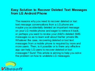 Easy Solution to Recover Deleted Text Messages
from LG Android Phone
The reasons why you need to recover deleted or lost
text message conversations from a LG phone are
maybe you accidentally deleted an important message
on your LG mobile phone and eager to retrieve it back,
or perhaps you want to review your child's deleted SMS
messages so as to learn well about his/her private life.
Whatever the case, recovering deleted or lost text
messages from a mobile phone is required by more and
more users. Then, is it possible or is there any effective
app can help LG users to recover deleted or lost
messages? Sure! This article is aiming to help you solve
the problem on how to undelete LG messages.
 