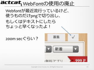 WebFontの使⽤用の廃⽌止
Webfontが最近流流⾏行行っているけど、	
  
使うものだけpngで切切り出し、	
  
もしくはテキストにしたら	
  
ちょっと早くなったよ！	
  
	
  
200m	
  secぐらい？




         Copyright	
  2012©	
  Actcat,	
  Inc.	
  All	
  Rights	
  Reserved.	
     11
 