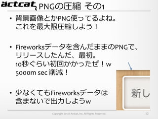 PNGの圧縮  その1
•  背景画像とかPNG使ってるよね。	
  
   これを最⼤大限圧縮しよう！	
  

•  Fireworksデータを含んだままのPNGで、	
  
   リリースしたんだ、最初。	
  
   10秒ぐらい初回かかったぜ！w	
  
   5000m	
  sec	
  削減！	
  

•  少なくてもFireworksデータは	
  
   含まないで出⼒力力しようw
          Copyright	
  2012©	
  Actcat,	
  Inc.	
  All	
  Rights	
  Reserved.	
     12
 