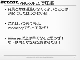 PNG-­‐>JPEGで圧縮
•  背景とかは透過しなくてよいところは、	
  
   JPEGにしたほうが軽いぜ！	
  

•  これはいつもうちは、	
  
   Photoshopでやってるぜ！	
  

•  100m	
  sec以上は早くなると思うぜ！	
  
   地下鉄内とかならなおさらだぜ！


           Copyright	
  2012©	
  Actcat,	
  Inc.	
  All	
  Rights	
  Reserved.	
     14
 