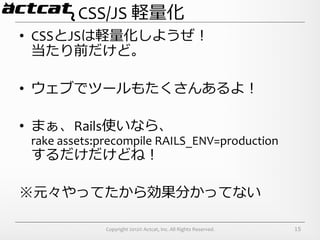 CSS/JS	
  軽量量化
•  CSSとJSは軽量量化しようぜ！	
  
   当たり前だけど。	
  

•  ウェブでツールもたくさんあるよ！	
  

•  まぁ、Rails使いなら、	
  
 rake	
  assets:precompile	
  RAILS_ENV=production	
  
 するだけだけどね！	
  

※元々やってたから効果分かってない	
  

                Copyright	
  2012©	
  Actcat,	
  Inc.	
  All	
  Rights	
  Reserved.	
     15
 
