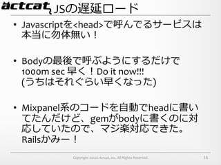 JSの遅延ロード
•  Javascriptを<head>で呼んでるサービスは
   本当に勿体無い！	
  

•  Bodyの最後で呼ぶようにするだけで
   1000m	
  sec	
  早く！Do	
  it	
  now!!!	
  
   (うちはそれぐらい早くなった)	
  

•  Mixpanel系のコードを⾃自動でheadに書い
   てたんだけど、gemがbodyに書くのに対
   応していたので、マジ楽対応できた。	
  
   Railsかみー！	
  
               Copyright	
  2012©	
  Actcat,	
  Inc.	
  All	
  Rights	
  Reserved.	
     16
 
