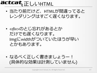 正しいHTML
•  当たり前だけど、HTMLが間違ってると	
  
   レンダリングはすごく遅くなります。	
  

•  <div>のとじ忘れがあるとか	
  
   だけでも遅くなります。	
  
   Imgにwidthがついていたほうが早い	
  
   とかもあります。	
  

•  なるべく正しく書きましょうー！	
  
   (具体的な効果は計測していません)	
  
         Copyright	
  2012©	
  Actcat,	
  Inc.	
  All	
  Rights	
  Reserved.	
     17
 