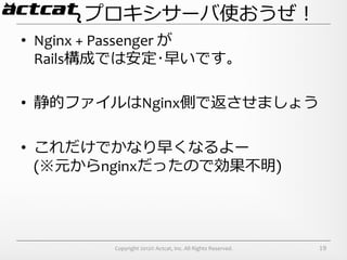 プロキシサーバ使おうぜ！
•  Nginx	
  +	
  Passenger	
  が	
  
   Rails構成では安定･早いです。	
  

•  静的ファイルはNginx側で返させましょう	
  

•  これだけでかなり早くなるよー	
  
   (※元からnginxだったので効果不不明)




              Copyright	
  2012©	
  Actcat,	
  Inc.	
  All	
  Rights	
  Reserved.	
     19
 