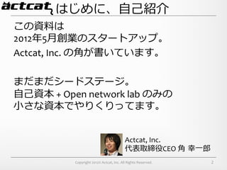 はじめに、⾃自⼰己紹介
この資料料は	
  
2012年年5⽉月創業のスタートアップ。	
  
Actcat,	
  Inc.	
  の⾓角が書いています。	
  
	
  
まだまだシードステージ。	
  
⾃自⼰己資本	
  +	
  Open	
  network	
  lab	
  のみの	
  
⼩小さな資本でやりくりってます。


                                                               Actcat,	
  Inc.	
  
                                                               代表取締役CEO	
  ⾓角  幸⼀一郎郎
                  Copyright	
  2012©	
  Actcat,	
  Inc.	
  All	
  Rights	
  Reserved.	
     2
 