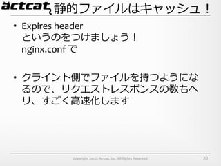 静的ファイルはキャッシュ！
•  Expires	
  header	
  
   というのをつけましょう！	
  
   nginx.conf	
  で	
  

•  クライント側でファイルを持つようにな
   るので、リクエストレスポンスの数もヘ
   リ、すごく⾼高速化します




           Copyright	
  2012©	
  Actcat,	
  Inc.	
  All	
  Rights	
  Reserved.	
     20
 