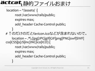 静的ファイルおまけ
	
  location	
  ~	
  ^/assets/	
  	
  {	
  
	
  	
  	
  	
  	
  	
  	
  	
  	
  	
  	
  	
  root	
  /var/www/rails/public;	
  
	
  	
  	
  	
  	
  	
  	
  	
  	
  	
  	
  	
  expires	
  max;	
  
	
  	
  	
  	
  	
  	
  	
  	
  	
  	
  	
  	
  add_header	
  Cache-­‐Control	
  public;	
  
	
  	
  	
  	
  	
  	
  	
  	
  }	
  
#	
  ↑のだけのだとfavicon.icoなどが含まれないので。	
  
	
  	
  	
  	
  	
  	
  	
  	
  location	
  ~	
  .*.(jpg|JPG|gif|GIF|png|PNG|swf|SWF|
css|CSS|js|JS|inc|INC|ico|ICO)	
  {	
  
	
  	
  	
  	
  	
  	
  	
  	
  	
  	
  	
  	
  root	
  /var/www/rails/public;	
  
	
  	
  	
  	
  	
  	
  	
  	
  	
  	
  	
  	
  expires	
  max;	
  
	
  	
  	
  	
  	
  	
  	
  	
  	
  	
  	
  	
  add_header	
  Cache-­‐Control	
  public;	
  
	
  	
  	
  	
  	
  	
  	
  	
  }
                            Copyright	
  2012©	
  Actcat,	
  Inc.	
  All	
  Rights	
  Reserved.	
     21
 