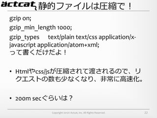 静的ファイルは圧縮で！
gzip	
  on;	
  
gzip_min_length	
  1000;	
  
gzip_types	
  	
  	
  	
  	
  	
  text/plain	
  text/css	
  application/x-­‐
javascript	
  application/atom+xml;	
  
って書くだけだよ！	
  

•  Htmlやcss/jsが圧縮されて渡されるので、リ
   クエストの数も少なくなり、⾮非常に⾼高速化。	
  

•  200m	
  secぐらいは？	
  

                         Copyright	
  2012©	
  Actcat,	
  Inc.	
  All	
  Rights	
  Reserved.	
     22
 