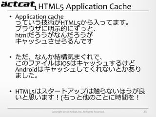 HTML5	
  Application	
  Cache
•  Application	
  cache	
  
   っていう技術がHTML5から⼊入ってます。	
  
   ブラウザに明⽰示的にずっと、	
  
   htmlだろうがなんだろうが	
  
   キャッシュさせらるんです	
  

•  ただ、なんか結構気まぐれで、	
  
     このファイルはiOSはキャッシュするけど
     Androidはキャッシュしてくれないとかあり
     ました。	
  
	
  
•  HTML5はスタートアップは触らないほうが良良
     いと思います！(もっと他のことに時間を！	
  
          Copyright	
  2012©	
  Actcat,	
  Inc.	
  All	
  Rights	
  Reserved.	
     25
 