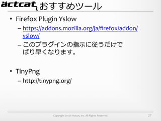 おすすめツール
•  Firefox	
  Plugin	
  Yslow	
  
   –  https://addons.mozilla.org/ja/ﬁrefox/addon/
      yslow/	
  
   –  このプラグインの指⽰示に従うだけで	
  
      ばり早くなります。	
  


•  TinyPng	
  
   –  http://tinypng.org/




                     Copyright	
  2012©	
  Actcat,	
  Inc.	
  All	
  Rights	
  Reserved.	
     27
 