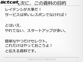 次に、この資料料の⽬目的
レイテンシが⼤大事だ！
サービスは早いレスポンでなければ！

とはいえ、
やれてない、スタートアップが多い。

簡単なやつだけセレクト。
これだけはやっておこうよ！
と伝える資料料です。

      Copyright	
  2012©	
  Actcat,	
  Inc.	
  All	
  Rights	
  Reserved.	
     3
 