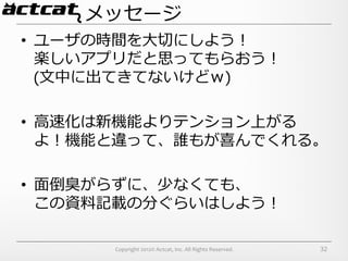 メッセージ
•  ユーザの時間を⼤大切切にしよう！	
  
   楽しいアプリだと思ってもらおう！	
  
   (⽂文中に出てきてないけどｗ)	
  

•  ⾼高速化は新機能よりテンション上がる
   よ！機能と違って、誰もが喜んでくれる。	
  

•  ⾯面倒臭がらずに、少なくても、	
  
   この資料料記載の分ぐらいはしよう！	
  

        Copyright	
  2012©	
  Actcat,	
  Inc.	
  All	
  Rights	
  Reserved.	
     32
 