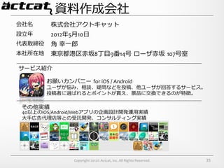 資料料作成会社
会社名       株式会社アクトキャット
設⽴立立年年    2012年年5⽉月10⽇日
代表取締役     ⾓角  幸⼀一郎郎
本社所在地     東京都港区⾚赤坂8丁⽬目9番14号  ローザ⾚赤坂  107号室

サービス紹介

         お願いカンパニー  for	
  iOS	
  /	
  Android	
  
         ユーザが悩み、相談、疑問などを投稿、他ユーザが回答するサービス。
         投稿者に選ばれるとポイントが貰え、景品に交換できるのが特徴。	
  

 その他実績
  40以上のiOS/Android/Webアプリの企画設計開発運⽤用実績	
  
  ⼤大⼿手広告代理理店等との受託開発、コンサルティング実績	
  




                     Copyright	
  2012©	
  Actcat,	
  Inc.	
  All	
  Rights	
  Reserved.	
     35
 
