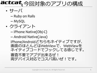 今回対象のアプリの構成
•  サーバ	
  
  –  Ruby	
  on	
  Rails	
  
  –  MySQL	
  
•  クライアント	
  
  –  iPhone	
  Native(Obj-­‐C)	
  
  –  Android	
  Native(Java)	
  
  iPhone/Androidどちらもネイティブですが、	
  
  画⾯面のほとんどはWebViewで、WebViewを	
  
  ネイティブコードでフックしてる感じです。	
  
  審査不不要でアプデ出来るぜ！	
  
  両デバイス対応でコスパ⾼高いぜ！です。

                        Copyright	
  2012©	
  Actcat,	
  Inc.	
  All	
  Rights	
  Reserved.	
     6
 