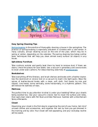 Easy Spring Cleaning Tips
Spring-cleaning is the practice of thoroughly cleaning a house in the springtime. The
practice of spring-cleaning is especially prevalent in climates with a cold winter. In
many cultures, annual cleaning occurs at the end of the year, which may be in
spring or winter, depending on the calendar. The spring cleaning tips below outline
basic techniques that will help you clean almost every surface (or object) in any
house.
Upholstery Furniture
Take cushions outside and gently beat them by hand to remove dust. If there are
stains, check the pieces for care labels. Use a vacuum’s upholstery and crevice tools
to clean under seat cushions. For deep cleaning, take help of professionals.
Bookshelves
Take everything off the Shelves, and brush shelves and books with a feather duster.
Use the dust-brush or crevice tool on a vacuum to reach into tight spots. Wipe the
spines of leather-bound books with a clean, soft cloth. Sort books by size and
subject. Line books, some vertically, some horizontally, in a rhythmic pattern. This
will relieve the dullness of rows.
Mattress
The perfect time to pay attention to what is under your bedding? When your sheets
being washed too. Use your vacuum's crevice tool to clean the surface and sides,
then spot-clean stains with Pet Stain and Odor Remover. Sanitize with a Disinfectant
Spray afterwards.
Closet
Organizing your closet is the first step to organizing the rest of your home. Get rid of
unused clothes and accessories, and organize the rest by how you get dressed in
the morning and by color. Your closet will look appealing, and your everyday routine
will be easier.
 