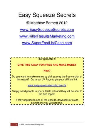 Easy Squeeze Secrets
                 © Matthew Barnett 2012
        www.EasySqueezeSecrets.com
        www.KillerResultsMarketing.com
           www.SuperFastListCash.com



                                IMPORTANT!!!

       GIVE THIS AWAY FOR FREE AND MAKE MONEY

                                          How?

Do you want to make money by giving away the free version of
    this report? Go to our JV Page to get your affiliate link

                  www.easysqueezesecrets.com/JV

Simply send people to your affiliate link and they will be sent to
                       the free report.

   If they upgrade to one of the upsells, downsells or cross
                 promotions you will get paid.




   1   © www.killerresultsmarketing.com
 