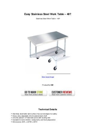 Easy Stainless Steel Work Table – 49?
Stainless Steel Work Table – 49?
View large image
Product By SM
Technical Details
Stainless steel table work surface has curved edges for safety
Heavy duty adjustable chrome plated steel shelf
Chrome plated 1.5? diameter poles with leveling feet
Suitable for work, kitchen, restaurants, and food preparation
Dimensions: 49?L x 24?W x 35?H
 