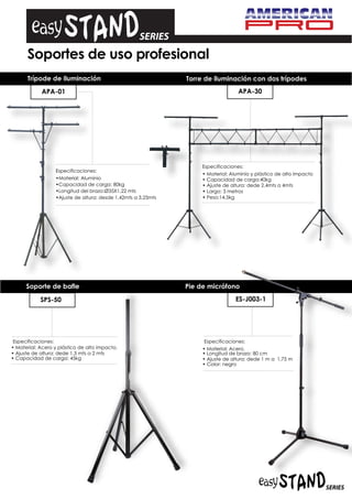 Soportes de uso profesional
      Trípode de iluminación                                   Torre de iluminación con dos trípodes
            APA-01                                                                 APA-30




                                                                    Especificaciones:
                  Especificaciones:
                                                                    • Material: Aluminio y plástico de alto impacto
                  •Material: Aluminio                               • Capacidad de carga:40kg
                  •Capacidad de carga: 80kg                         • Ajuste de altura: dede 2,4mts a 4mts
                  •Longitud del brazo:Ø35X1,22 mts                  • Largo: 3 metros
                  •Ajuste de altura: desde 1,42mts a 3,25mts        • Peso:14,5kg




      Soporte de bafle                                         Pie de micrófono

            SPS-50                                                                ES-J003-1




 Especificaciones:                                                  Especificaciones:
• Material: Acero y plástico de alto impacto.                       • Material: Acero.
• Ajuste de altura: dede 1,3 mts a 2 mts                            • Longitud de brazo: 80 cm
• Capacidad de carga: 45kg                                          • Ajuste de altura: dede 1 m a 1,75 m
                                                                    • Color: negro
 