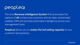 4
People.ai allows you to realize the full selling capacity of your
customer facing teams.
The only Revenue Intelligence System that automates the
capture of All contact and customer activity data, dynamically
updates CRM and provides actionable intelligence across your
management tools.
 