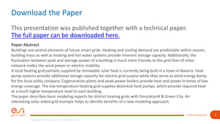 3
Copyright © ESI Group, 2017. All rights reserved.
www.esi-group.com
Download the Paper
This presentation was published together with a technical paper.
The full paper can be downloaded here.
Paper Abstract
Buildings are central elements of future smart grids. Heating and cooling demand are predictable within reason,
building mass as well as heating and hot water systems provide inherent storage capacity. Additionally, the
fluctuation between peak and average power of a building is much more friendly to the grid than of other
network nodes like wind power or electric mobility.
A local heating grid partially supplied by renewable solar heat is currently being built in a town in Bavaria. Heat
pump systems provide additional storage capacity for electric grid surplus while they serve as wind energy dump
for the local utility company. Cogeneration plants and peak-power boilers provide heat and power in times of low
energy coverage. The low temperature heating grid supplies decentral heat pumps, which provide required heat
at a much higher temperature level to each building.
The paper describes basic modeling aspects for district heating grids with SimulationX & Green City. An
interesting solar-aided grid example helps to identify benefits of a new modeling approach.
 