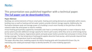 2
Copyright © ESI Group, 2017. All rights reserved.
www.esi-group.com
Note:
This presentation was published together with a technical paper.
The full paper can be downloaded here.
Paper Abstract
Buildings are central elements of future smart grids. Heating and cooling demand are predictable within reason,
building mass as well as heating and hot water systems provide inherent storage capacity. Additionally, the
fluctuation between peak and average power of a building is much more friendly to the grid than of other
network nodes like wind power or electric mobility.
A local heating grid partially supplied by renewable solar heat is currently being built in a town in Bavaria. Heat
pump systems provide additional storage capacity for electric grid surplus while they serve as wind energy dump
for the local utility company. Cogeneration plants and peak-power boilers provide heat and power in times of low
energy coverage. The low temperature heating grid supplies decentral heat pumps, which provide required heat
at a much higher temperature level to each building.
The paper describes basic modeling aspects for district heating grids with SimulationX & Green City. An
interesting solar-aided grid example helps to identify benefits of a new modeling approach.
 