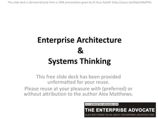 This slide deck is derived directly from a 1994 presentation given by Dr Russ Ackoff. (http://youtu.be/OqEeIG8aPPk)




                       Enterprise Architecture
                                  &
                          Systems Thinking
                 This free slide deck has been provided
                       unformatted for your reuse.
            Please reuse at your pleasure with (preferred) or
            without attribution to the author Alex Matthews.
 