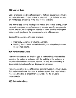 #03 Logical Bugs
Logic errors are one type of coding error that can cause your software
to produce incorrect output, crash, or even fail. Logic defects, such as
an infinite loop, are errors in the flow of your software.
The infinite loop occurs due to poorly written or incorrect coding, which
causes the program to malfunction and forces a specific sequence to
repeat forever until the program crashes or some external interruption
occurs, such as closing the program or turning off the power.
Some of the examples of logical error are :
● Incorrectly assigning a value to a variable
● Dividing two numbers instead of adding them together produces
unexpected results.
#04 Performance Errors
Performance defects are another type of software bug related to the
speed of the software, an issuer with the stability of the software, or
response time or resource consumption. Usually, this type of bug is
discovered during the software development process.
Performance error is one of the most common types of software bugs.
This includes software that runs at a slower speed than required or a
response time that is longer than acceptable for the project’s
requirements.
#05 Calculation Error
 