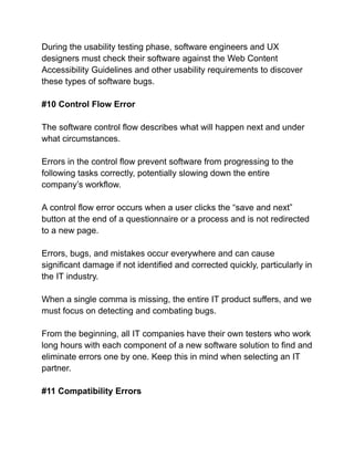 During the usability testing phase, software engineers and UX
designers must check their software against the Web Content
Accessibility Guidelines and other usability requirements to discover
these types of software bugs.
#10 Control Flow Error
The software control flow describes what will happen next and under
what circumstances.
Errors in the control flow prevent software from progressing to the
following tasks correctly, potentially slowing down the entire
company’s workflow.
A control flow error occurs when a user clicks the “save and next”
button at the end of a questionnaire or a process and is not redirected
to a new page.
Errors, bugs, and mistakes occur everywhere and can cause
significant damage if not identified and corrected quickly, particularly in
the IT industry.
When a single comma is missing, the entire IT product suffers, and we
must focus on detecting and combating bugs.
From the beginning, all IT companies have their own testers who work
long hours with each component of a new software solution to find and
eliminate errors one by one. Keep this in mind when selecting an IT
partner.
#11 Compatibility Errors
 