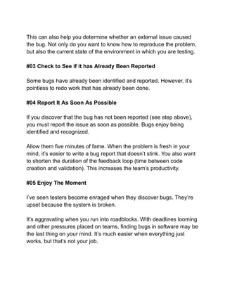 This can also help you determine whether an external issue caused
the bug. Not only do you want to know how to reproduce the problem,
but also the current state of the environment in which you are testing.
#03 Check to See if it has Already Been Reported
Some bugs have already been identified and reported. However, it’s
pointless to redo work that has already been done.
#04 Report It As Soon As Possible
If you discover that the bug has not been reported (see step above),
you must report the issue as soon as possible. Bugs enjoy being
identified and recognized.
Allow them five minutes of fame. When the problem is fresh in your
mind, it’s easier to write a bug report that doesn’t stink. You also want
to shorten the duration of the feedback loop (time between code
creation and validation). This increases the team’s productivity.
#05 Enjoy The Moment
I’ve seen testers become enraged when they discover bugs. They’re
upset because the system is broken.
It’s aggravating when you run into roadblocks. With deadlines looming
and other pressures placed on teams, finding bugs in software may be
the last thing on your mind. It’s much easier when everything just
works, but that’s not your job.
 