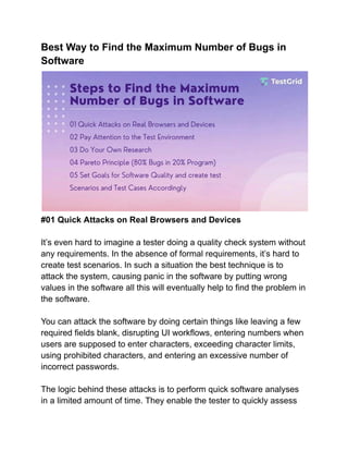 Best Way to Find the Maximum Number of Bugs in
Software
#01 Quick Attacks on Real Browsers and Devices
It’s even hard to imagine a tester doing a quality check system without
any requirements. In the absence of formal requirements, it’s hard to
create test scenarios. In such a situation the best technique is to
attack the system, causing panic in the software by putting wrong
values in the software all this will eventually help to find the problem in
the software.
You can attack the software by doing certain things like leaving a few
required fields blank, disrupting UI workflows, entering numbers when
users are supposed to enter characters, exceeding character limits,
using prohibited characters, and entering an excessive number of
incorrect passwords.
The logic behind these attacks is to perform quick software analyses
in a limited amount of time. They enable the tester to quickly assess
 