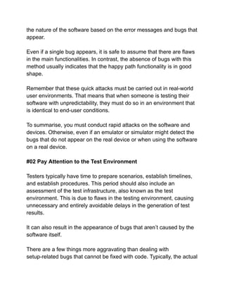 the nature of the software based on the error messages and bugs that
appear.
Even if a single bug appears, it is safe to assume that there are flaws
in the main functionalities. In contrast, the absence of bugs with this
method usually indicates that the happy path functionality is in good
shape.
Remember that these quick attacks must be carried out in real-world
user environments. That means that when someone is testing their
software with unpredictability, they must do so in an environment that
is identical to end-user conditions.
To summarise, you must conduct rapid attacks on the software and
devices. Otherwise, even if an emulator or simulator might detect the
bugs that do not appear on the real device or when using the software
on a real device.
#02 Pay Attention to the Test Environment
Testers typically have time to prepare scenarios, establish timelines,
and establish procedures. This period should also include an
assessment of the test infrastructure, also known as the test
environment. This is due to flaws in the testing environment, causing
unnecessary and entirely avoidable delays in the generation of test
results.
It can also result in the appearance of bugs that aren’t caused by the
software itself.
There are a few things more aggravating than dealing with
setup-related bugs that cannot be fixed with code. Typically, the actual
 