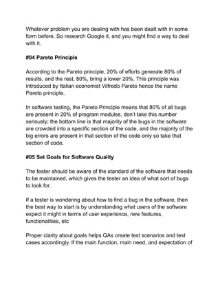 Whatever problem you are dealing with has been dealt with in some
form before. So research Google it, and you might find a way to deal
with it.
#04 Pareto Principle
According to the Pareto principle, 20% of efforts generate 80% of
results, and the rest, 80%, bring a lower 20%. This principle was
introduced by Italian economist Vilfredo Pareto hence the name
Pareto principle.
In software testing, the Pareto Principle means that 80% of all bugs
are present in 20% of program modules, don’t take this number
seriously; the bottom line is that majority of the bugs in the software
are crowded into a specific section of the code, and the majority of the
big errors are present in that section of the code only so take that
section of code.
#05 Set Goals for Software Quality
The tester should be aware of the standard of the software that needs
to be maintained, which gives the tester an idea of what sort of bugs
to look for.
If a tester is wondering about how to find a bug in the software, then
the best way to start is by understanding what users of the software
expect it might in terms of user experience, new features,
functionalities, etc
Proper clarity about goals helps QAs create test scenarios and test
cases accordingly. If the main function, main need, and expectation of
 