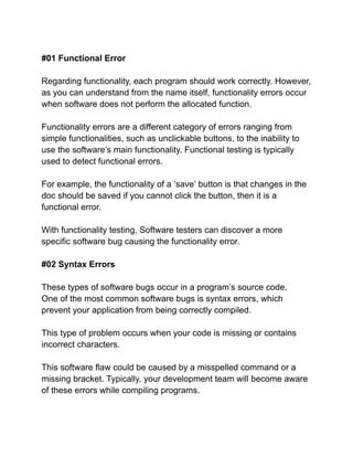 #01 Functional Error
Regarding functionality, each program should work correctly. However,
as you can understand from the name itself, functionality errors occur
when software does not perform the allocated function.
Functionality errors are a different category of errors ranging from
simple functionalities, such as unclickable buttons, to the inability to
use the software’s main functionality. Functional testing is typically
used to detect functional errors.
For example, the functionality of a ‘save’ button is that changes in the
doc should be saved if you cannot click the button, then it is a
functional error.
With functionality testing, Software testers can discover a more
specific software bug causing the functionality error.
#02 Syntax Errors
These types of software bugs occur in a program’s source code.
One of the most common software bugs is syntax errors, which
prevent your application from being correctly compiled.
This type of problem occurs when your code is missing or contains
incorrect characters.
This software flaw could be caused by a misspelled command or a
missing bracket. Typically, your development team will become aware
of these errors while compiling programs.
 