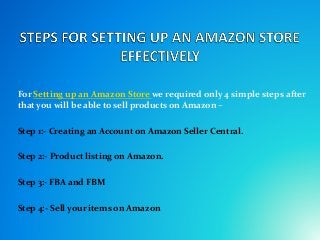 For Setting up an Amazon Store we required only 4 simple steps after
that you will be able to sell products on Amazon –
Step 1:- Creating an Account on Amazon Seller Central.
Step 2:- Product listing on Amazon.
Step 3:- FBA and FBM
Step 4:- Sell your items on Amazon
 