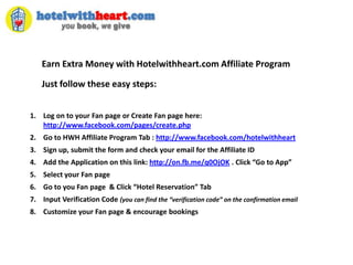Earn Extra Money with Hotelwithheart.com Affiliate Program Just follow these easy steps:  Log on to your Fan page or Create Fan page here: http://www.facebook.com/pages/create.php Go to HWH Affiliate Program Tab : http://www.facebook.com/hotelwithheart Sign up, submit the form and check your email for the Affiliate ID Add the Application on this link: http://on.fb.me/q0OjOK . Click “Go to App” Select your Fan page Go to you Fan page  & Click “Hotel Reservation” Tab Input Verification Code (you can find the “verification code” on the confirmation email Customize your Fan page & encourage bookings 