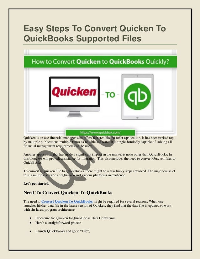 Easy Steps To Convert Quicken To
QuickBooks Supported Files
Quicken is an ace financial manager who offers features like no other application. It has been ranked top
by multiple publications multiple times as reliable software. It is single-handedly capable of solving all
financial management requirements of the users.
Another application that has made a significant impact in the market is none other than QuickBooks. In
this blog, we will provide assistance for migration. This also includes the need to convert Quicken files to
QuickBooks.
To convert a Quicken File to QuickBooks, there might be a few tricky steps involved. The major cause of
this is multiple versions of Quicken and various platforms in existence.
Let's get started.
Need To Convert Quicken To QuickBooks
The need to Convert Quicken To QuickBooks might be required for several reasons. When one
launches his/her data file in the latest version of Quicken, they find that the data file is updated to work
with the latest program architecture.
 Procedure for Quicken to QuickBooks Data Conversion
 Here's a straightforward process.
 Launch QuickBooks and go to “File”;
 